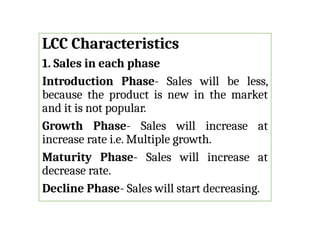 LCC Characteristics
1. Sales in each phase
Introduction Phase- Sales will be less,
because the product is new in the market
and it is not popular.
Growth Phase- Sales will increase at
increase rate i.e. Multiple growth.
Maturity Phase- Sales will increase at
decrease rate.
Decline Phase- Sales will start decreasing.
 