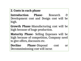 2. Costs in each phase
Introduction Phase- Research &
Development cost and Design cost will be
high.
Growth Phase-Manufacturing cost will be
high because of huge production.
Maturity Phase- Selling Expenses will be
high because of competition, Company need
to give offers, discounts etc.
Decline Phase-Disposal cost or
Decommissioning cost will incur.
 