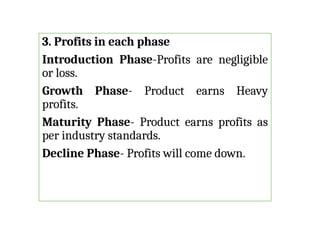3. Profits in each phase
Introduction Phase-Profits are negligible
or loss.
Growth Phase- Product earns Heavy
profits.
Maturity Phase- Product earns profits as
per industry standards.
Decline Phase- Profits will come down.
 