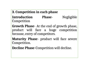 3. Competition in each phase
Introduction Phase- Negligible
Competition
Growth Phase- At the end of growth phase,
product will face a huge competition
because, entry of competitors.
Maturity Phase- product will face severe
Competition.
Decline Phase-Competition will decline.
 