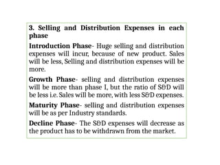 3. Selling and Distribution Expenses in each
phase
Introduction Phase- Huge selling and distribution
expenses will incur, because of new product. Sales
will be less, Selling and distribution expenses will be
more.
Growth Phase- selling and distribution expenses
will be more than phase I, but the ratio of S&D will
be less i.e. Sales will be more, with less S&D expenses.
Maturity Phase- selling and distribution expenses
will be as per Industry standards.
Decline Phase- The S&D expenses will decrease as
the product has to be withdrawn from the market.
 