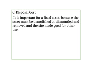 C. Disposal Cost
It is important for a fixed asset, because the
asset must be demolished or dismantled and
removed and the site made good for other
use.
 