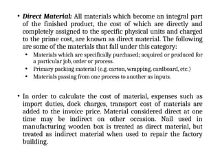 • Direct Material: All materials which become an integral part
of the finished product, the cost of which are directly and
completely assigned to the specific physical units and charged
to the prime cost, are known as direct material. The following
are some of the materials that fall under this category:
• Materials which are specifically purchased; acquired or produced for
a particular job, order or process.
• Primary packing material (e.g. carton, wrapping, cardboard, etc.)
• Materials passing from one process to another as inputs.
• In order to calculate the cost of material, expenses such as
import duties, dock charges, transport cost of materials are
added to the invoice price. Material considered direct at one
time may be indirect on other occasion. Nail used in
manufacturing wooden box is treated as direct material, but
treated as indirect material when used to repair the factory
building.
 
