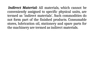 Indirect Material: All materials, which cannot be
conveniently assigned to specific physical units, are
termed as 'indirect materials'. Such commodities do
not form part of the finished products. Consumable
stores, lubrication oil, stationery and spare parts for
the machinery are termed as indirect materials.
 