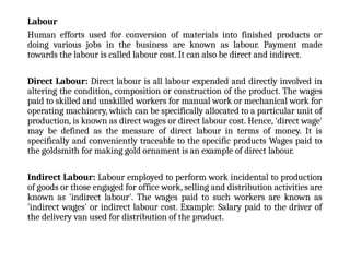 Labour
Human efforts used for conversion of materials into finished products or
doing various jobs in the business are known as labour. Payment made
towards the labour is called labour cost. It can also be direct and indirect.
Direct Labour: Direct labour is all labour expended and directly involved in
altering the condition, composition or construction of the product. The wages
paid to skilled and unskilled workers for manual work or mechanical work for
operating machinery, which can be specifically allocated to a particular unit of
production, is known as direct wages or direct labour cost. Hence, 'direct wage'
may be defined as the measure of direct labour in terms of money. It is
specifically and conveniently traceable to the specific products Wages paid to
the goldsmith for making gold ornament is an example of direct labour.
Indirect Labour: Labour employed to perform work incidental to production
of goods or those engaged for office work, selling and distribution activities are
known as 'indirect labour'. The wages paid to such workers are known as
'indirect wages' or indirect labour cost. Example: Salary paid to the driver of
the delivery van used for distribution of the product.
 