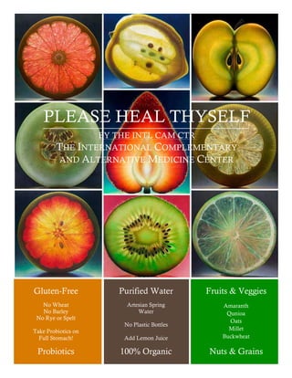 PLEASE HEAL THYSELF 
Gluten-Free 
No Wheat 
No Barley 
No Rye or Spelt 
Take Probiotics on 
Full Stomach! 
Purified Water 
Artesian Spring 
Water 
No Plastic Bottles 
Add Lemon Juice 
Fruits & Veggies 
Amaranth 
Qunioa 
Oats 
Millet 
Buckwheat 
BY THE INTL CAM CTR 
THE INTERNATIONAL COMPLEMENTARY 
AND ALTERNATIVE MEDICINE CENTER 
Probiotics 100% Organic Nuts & Grains 
 