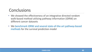 Conclusions
• We showed the effectiveness of an integrative directed random
walk-based method utilizing pathway information (iDRW) on
different cancer datasets
• We benchmark iDRW and several state-of-the-art pathway-based
methods for the survival prediction model
CAMDA 2018 40
 