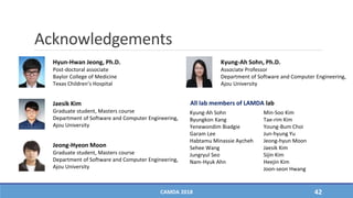 Acknowledgements
All lab members of LAMDA lab
Kyung-Ah Sohn
Byungkon Kang
Yenewondim Biadgie
Garam Lee
Habtamu Minassie Aycheh
Sehee Wang
Jungryul Seo
Nam-Hyuk Ahn
Min-Soo Kim
Tae-rim Kim
Young-Bum Choi
Jun-hyung Yu
Jeong-hyun Moon
Jaesik Kim
Sijin Kim
Heejin Kim
Joon-seon Hwang
Hyun-Hwan Jeong, Ph.D.
Post-doctoral associate
Baylor College of Medicine
Texas Children’s Hospital
Kyung-Ah Sohn, Ph.D.
Associate Professor
Department of Software and Computer Engineering,
Ajou University
Jaesik Kim
Graduate student, Masters course
Department of Software and Computer Engineering,
Ajou University
Jeong-Hyeon Moon
Graduate student, Masters course
Department of Software and Computer Engineering,
Ajou University
CAMDA 2018 42
 