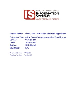 Project Name: DWP Asset Distribution Software Application
Document Type: ADSA Dealer/ Provider Manifest Specification
Version: Version 2.0
Date: 2014-04-08
Author: Shift Digital
Reviewers: CPD
Document Owner: TMS/USA
Template Version: Version 0.4
 
