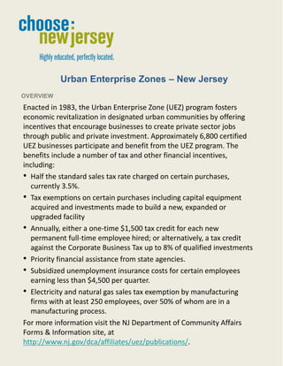 Urban Enterprise Zones – New Jersey
OVERVIEW
Enacted in 1983, the Urban Enterprise Zone (UEZ) program fosters
economic revitalization in designated urban communities by offering
incentives that encourage businesses to create private sector jobs
through public and private investment. Approximately 6,800 certified
UEZ businesses participate and benefit from the UEZ program. The
benefits include a number of tax and other financial incentives,
including:
• Half the standard sales tax rate charged on certain purchases,
  currently 3.5%.
• Tax exemptions on certain purchases including capital equipment
  acquired and investments made to build a new, expanded or
  upgraded facility
• Annually, either a one-time $1,500 tax credit for each new
  permanent full-time employee hired; or alternatively, a tax credit
  against the Corporate Business Tax up to 8% of qualified investments
• Priority financial assistance from state agencies.
• Subsidized unemployment insurance costs for certain employees
  earning less than $4,500 per quarter.
• Electricity and natural gas sales tax exemption by manufacturing
  firms with at least 250 employees, over 50% of whom are in a
  manufacturing process.
For more information visit the NJ Department of Community Affairs
Forms & Information site, at
http://www.nj.gov/dca/affiliates/uez/publications/.

                                   1
 