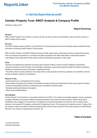 Find Industry reports, Company profiles
ReportLinker                                                                      and Market Statistics



                                           >> Get this Report Now by email!

Camden Property Trust: SWOT Analysis & Company Profile
Published on March 2010

                                                                                                            Report Summary

Synopsis
WMI's Camden Property Trust contains a company overview, key facts, locations and subsidiaries, news and events as well as a
SWOT analysis of the company.


Summary
This SWOT Analysis company profile is a crucial resource for industry executives and anyone looking to quickly understand the key
information concerning Camden Property Trust's business.


WMI's 'Camden Property Trust SWOT Analysis & Company Profile' reports utilize a wide range of primary and secondary sources,
which are analyzed and presented in a consistent and easily accessible format. WMI strictly follows a standardized research
methodology to ensure high levels of data quality and these characteristics guarantee a unique report.


Scope
' Examines and identifies key information and issues about (Camden Property Trust) for business intelligence requirements
' Studies and presents Camden Property Trust's strengths, weaknesses, opportunities (growth potential) and threats (competition).
Strategic and operational business information is objectively reported.
' The profile contains business operations, the company history, major products and services, prospects, key competitors, structure
and key employees, locations and subsidiaries.


Reasons To Buy
' Quickly enhance your understanding of the company.
' Obtain details and analysis of the market and competitors as well as internal and external factors which could impact the industry.
' Increase business/sales activities by understanding your competitors' businesses better.
' Recognize potential partnerships and suppliers.
' Obtain yearly profitability figures


Key Highlights
Camden Property Trust (Camden) is a real estate investment trust (REIT). The company is principally engaged in owning, developing,
managing, deposition and acquiring multifamily residential apartment communities and retail properties. Camden along with its
subsidiaries is also engaged in the construction of multifamily and commercial properties. As of June 30, 2010, Camden owned
interests in and operated 187 properties containing 64,074 apartment homes. The company has its operations across 12 states of the
US. Camden is listed on the New York Stock Exchange (NYSE) under the ticker symbol CPT and is also included in the S&P Midcap
400 Index. The company is headquartered in Houston, US.




                                                                                                            Table of Content

1 Company Overview
2 Business Description



Camden Property Trust: SWOT Analysis & Company Profile                                                                         Page 1/4
 