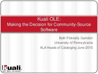 Beth Picknally Camden
University of Pennsylvania
ALA Heads of Cataloging June 2015
Kuali OLE:
Making the Decision for Community-Source
Software
 