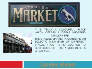 IT IS TRULY A COLOURFUL PLACE
WHICH OFFERS A GREAT SHOPPING
ATMOSPHERE.
THE STABLES MARKET IN CAMDEN IS AN
ECLECTIC MISH-MASH OF DIFFERENT
STALLS, FROM RETRO CLOTHES TO
GOTH CULTURE – THE ATMOSPHERE IS
GREAT FUN.
Camden Market
 