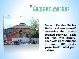 *Camden Market
Come to Camden Stables
Market and lose yourself
wandering the curious
cobbled pathways. Each
one rich with history,
lined with an assortment
of over 700 stalls
guaranteed to whet your
palette.
 