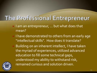 I am an entrepreneur, … but what does that 
mean?
I have demonstrated to others from an early age 
“intellectual skills”.  How does it translate?
Building on an inherent intellect, I have taken 
the myriad of experiences, utilized advanced 
education to fill some technical gaps, 
understood my ability to withstand risk, 
remained curious and solution driven.
                                               11
 