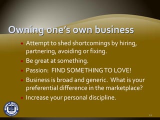Attempt to shed shortcomings by hiring, 
partnering, avoiding or fixing.
Be great at something.
Passion:  FIND SOMETHING TO LOVE!
Business is broad and generic.  What is your 
preferential difference in the marketplace? 
Increase your personal discipline.

                                                12
 