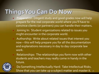 Preparation: Diligent study and good grades now will help 
prepare for the real corporate world where you’ll have to 
convince clients (or partners) you can handle their matters.
 Joining In:  Student organizations related to issues you 
might encounter in the corporate world.
Authorship:  Write about related issues that interest you 
now – this will help prepare you for all the documentation 
and explanations necessary in day to day corporate law 
work.
 Relationships:  The relationships you form now with other 
students and teachers may really come in handy in the 
future.
 Do Something Intellectually Hard:  Take Intellectual Risks.  
Show that you can take up a subject matter and master it. 18
 