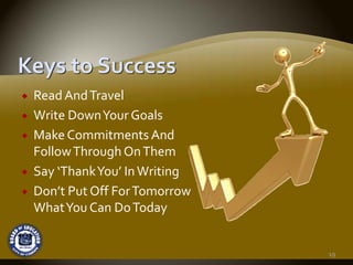 Read And Travel
Write Down Your Goals
Make Commitments And 
Follow Through On Them
Say ‘Thank You’ In Writing
Don’t Put Off For Tomorrow 
What You Can Do Today


                              19
 