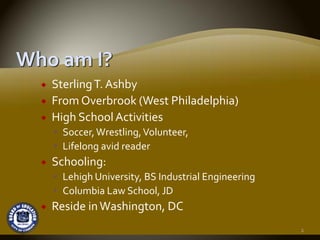 Sterling T. Ashby
From Overbrook (West Philadelphia) 
High School Activities  
  Soccer, Wrestling, Volunteer,
  Lifelong avid reader
Schooling:
  Lehigh University, BS Industrial Engineering
  Columbia Law School, JD
Reside in Washington, DC
                                                 2
 