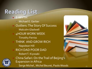 E‐MYTH
  Michael E. Gerber
Outliers: The Story Of Success
  Malcolm Gladwell
4HOUR WORK WEEK 
  Timothy Ferriss
THINK  AND GROW RICH
  Napolean Hill 
RICH DAD POOR DAD
  Robert T. Kiyosaki
China Safari: On the Trail of Beijing's 
Expansion in Africa 
  Serge Michel , Michel Beuret, Paolo Woods   20
 