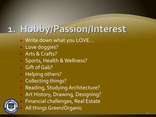 Write down what you LOVE…
Love doggies?
Arts & Crafts?
Sports, Health & Wellness?
Gift of Gab?
Helping others?
Collecting things?
Reading, Studying Architecture?
Art History, Drawing, Designing?
Financial challenges, Real Estate
All things Green/Organic
                                    4
 