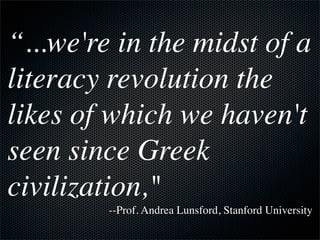 “...we're in the midst of a
literacy revolution the
likes of which we haven't
seen since Greek
civilization,"
         --Prof. Andrea Lunsford, Stanford University
 