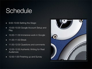 Schedule
9:00-10:00 Setting the Stage:

10:00-10:30 Google Account Setup and
Play

10:30-11:30 Immersive work in Google

11:30-11:50 Break

11:50-12:00 Questions and comments

12:00-12:50 Authentic Writing for Real
Audiences

12:50-1:00 Finishing up and Survey
 