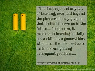 “The ﬁrst object of any act
of learning, over and beyond
the pleasure it may give, is
that it should serve us in the
future.... In essence, it
consists in learning initially
not a skill but a general idea
which can then be used as a
basis for recognizing
subsequent problems....

Bruner, Process of Education p. 17
             http://www.ﬂickr.com/photos/lovehate/3061895133/in/faves-14579369@N04/
 