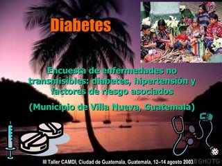 Diabetes Encuesta de enfermedades no transmisibles: diabetes, hipertensión y factores de riesgo asociados (Municipio de Villa Nueva, Guatemala) III Taller CAMDI, Ciudad de Guatemala, Guatemala, 12–14 agosto 2003 