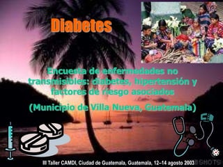 Diabetes
Encuesta de enfermedades no
transmisibles: diabetes, hipertensión y
factores de riesgo asociados
(Municipio de Villa Nueva, Guatemala)
III Taller CAMDI, Ciudad de Guatemala, Guatemala, 12–14 agosto 2003
 