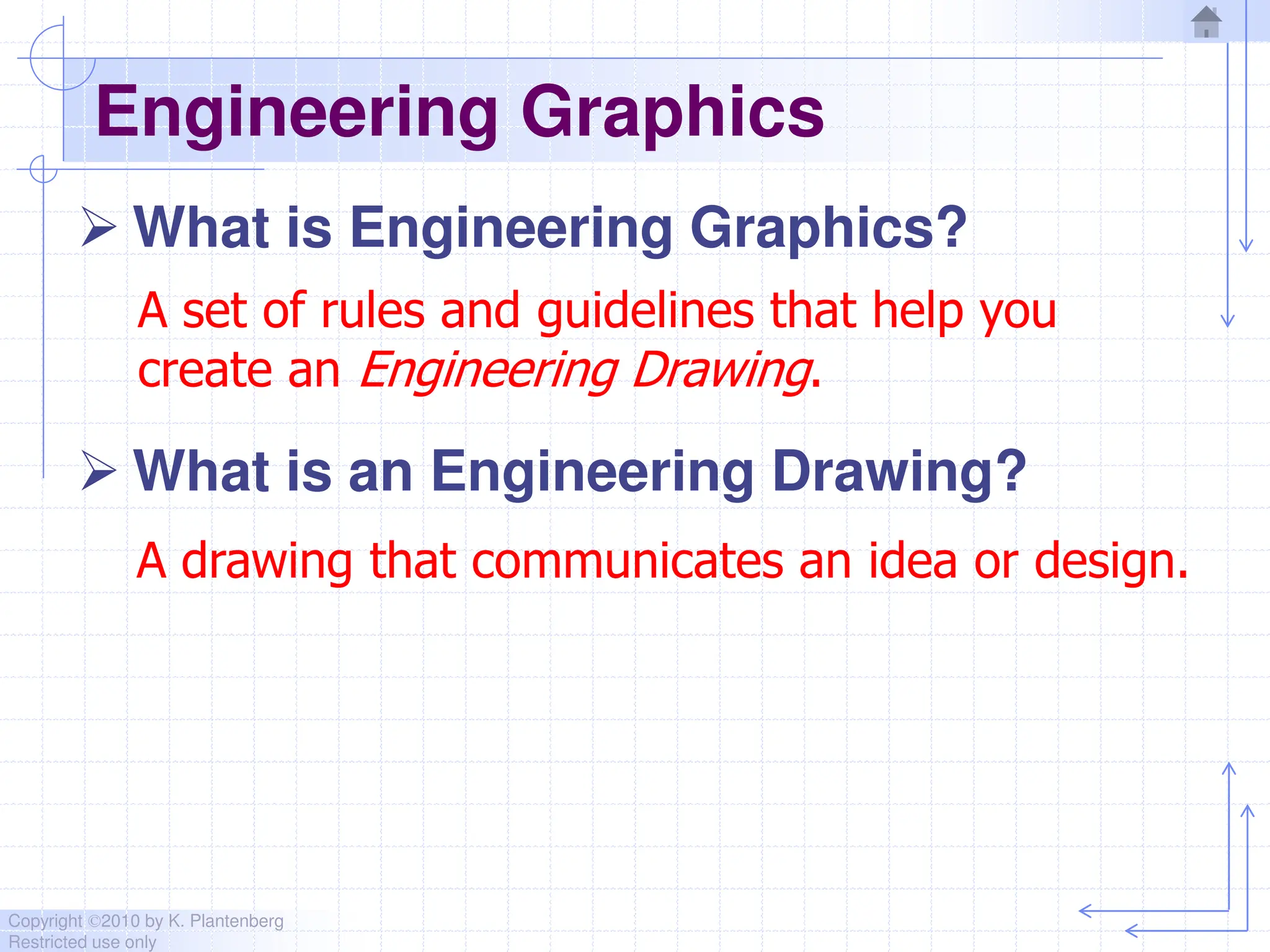 Copyright ©2010 by K. Plantenberg
Restricted use only
Engineering Graphics
 What is Engineering Graphics?
 What is an Engineering Drawing?
A drawing that communicates an idea or design.
A set of rules and guidelines that help you
create an Engineering Drawing.
 