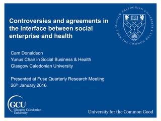 Controversies and agreements in
the interface between social
enterprise and health
Cam Donaldson
Yunus Chair in Social Business & Health
Glasgow Caledonian University
Presented at Fuse Quarterly Research Meeting
26th January 2016
 