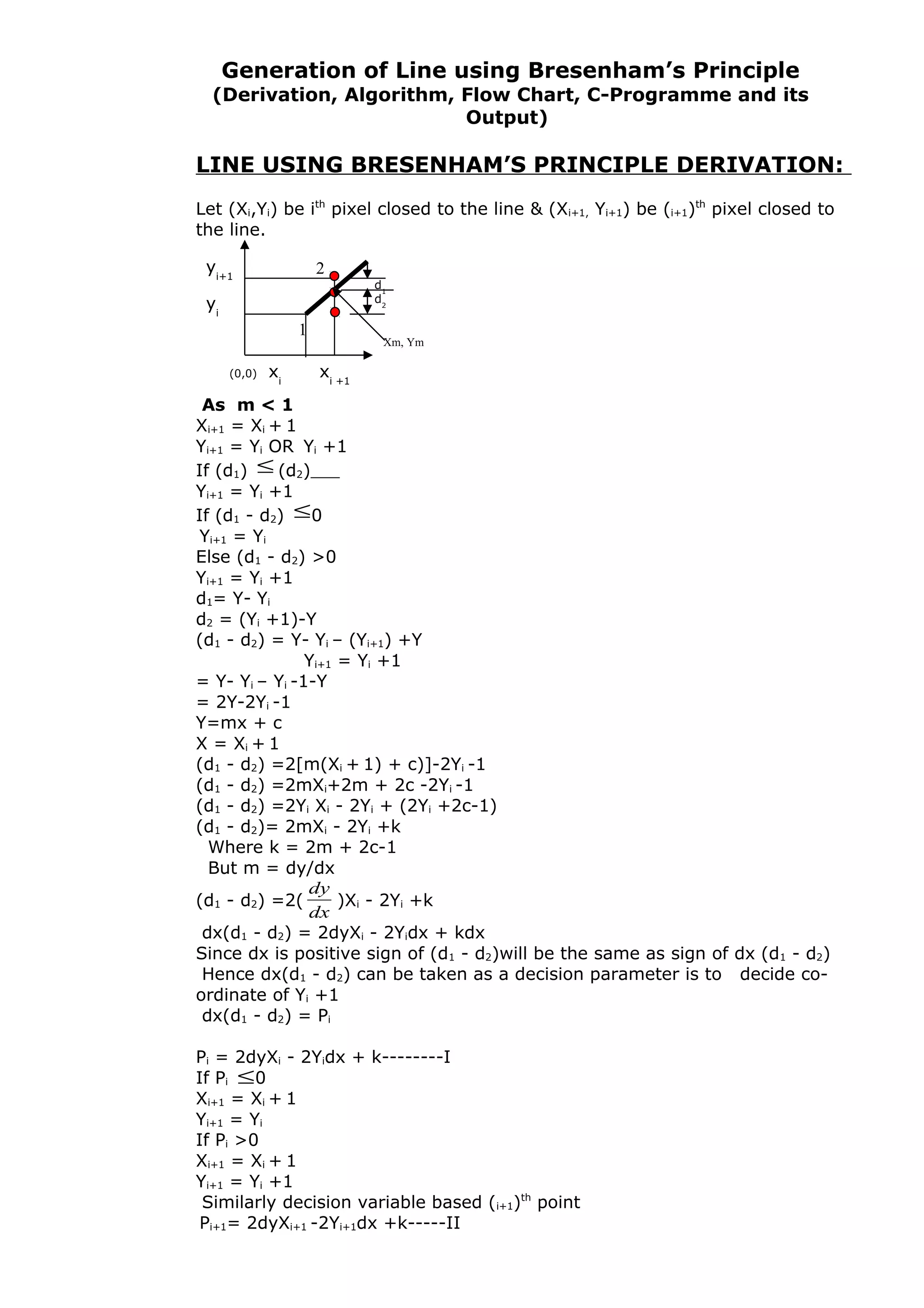 Generation of Line using Bresenham’s Principle
(Derivation, Algorithm, Flow Chart, C-Programme and its
Output)
LINE USING BRESENHAM’S PRINCIPLE DERIVATION:
Let (Xi,Yi) be ith
pixel closed to the line & (Xi+1, Yi+1) be (i+1)th
pixel closed to
the line.
As m < 1
Xi+1 = Xi + 1
Yi+1 = Yi OR Yi +1
If (d1) ≤ (d2)
Yi+1 = Yi +1
If (d1 - d2) ≤0
Yi+1 = Yi
Else (d1 - d2) >0
Yi+1 = Yi +1
d1= Y- Yi
d2 = (Yi +1)-Y
(d1 - d2) = Y- Yi – (Yi+1) +Y
Yi+1 = Yi +1
= Y- Yi – Yi -1-Y
= 2Y-2Yi -1
Y=mx + c
X = Xi + 1
(d1 - d2) =2[m(Xi + 1) + c)]-2Yi -1
(d1 - d2) =2mXi+2m + 2c -2Yi -1
(d1 - d2) =2Yi Xi - 2Yi + (2Yi +2c-1)
(d1 - d2)= 2mXi - 2Yi +k
Where k = 2m + 2c-1
But m = dy/dx
(d1 - d2) =2(
dx
dy
)Xi - 2Yi +k
dx(d1 - d2) = 2dyXi - 2Yidx + kdx
Since dx is positive sign of (d1 - d2)will be the same as sign of dx (d1 - d2)
Hence dx(d1 - d2) can be taken as a decision parameter is to decide co-
ordinate of Yi +1
dx(d1 - d2) = Pi
Pi = 2dyXi - 2Yidx + k--------I
If Pi ≤0
Xi+1 = Xi + 1
Yi+1 = Yi
If Pi >0
Xi+1 = Xi + 1
Yi+1 = Yi +1
Similarly decision variable based (i+1)th
point
Pi+1= 2dyXi+1 -2Yi+1dx +k-----II
(0,0) xi
xi +1
yi+1
yi
1
2
d1
d2
Xm, Ym
 