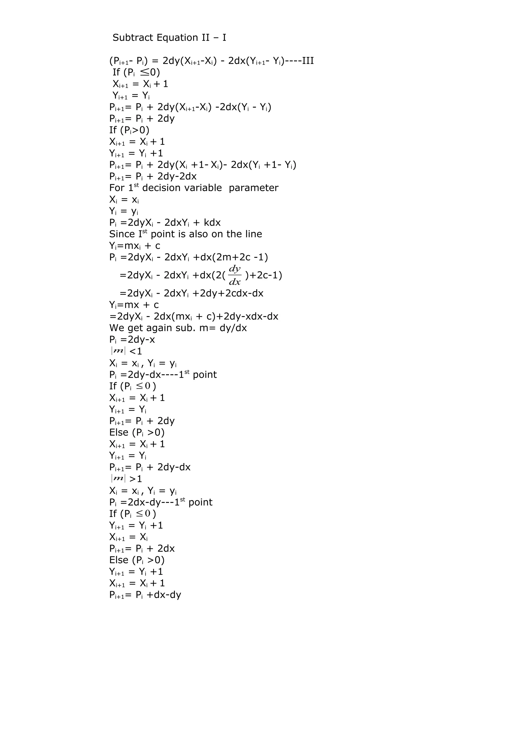 Subtract Equation II – I
(Pi+1- Pi) = 2dy(Xi+1-Xi) - 2dx(Yi+1- Yi)----III
If (Pi ≤0)
Xi+1 = Xi + 1
Yi+1 = Yi
Pi+1= Pi + 2dy(Xi+1-Xi) -2dx(Yi - Yi)
Pi+1= Pi + 2dy
If (Pi>0)
Xi+1 = Xi + 1
Yi+1 = Yi +1
Pi+1= Pi + 2dy(Xi +1- Xi)- 2dx(Yi +1- Yi)
Pi+1= Pi + 2dy-2dx
For 1st
decision variable parameter
Xi = xi
Yi = yi
Pi =2dyXi - 2dxYi + kdx
Since Ist
point is also on the line
Yi=mxi + c
Pi =2dyXi - 2dxYi +dx(2m+2c -1)
=2dyXi - 2dxYi +dx(2(
dx
dy
)+2c-1)
=2dyXi - 2dxYi +2dy+2cdx-dx
Yi=mx + c
=2dyXi - 2dx(mxi + c)+2dy-xdx-dx
We get again sub. m= dy/dx
Pi =2dy-x
m <1
Xi = xi , Yi = yi
Pi =2dy-dx----1st
point
If (Pi 0≤ )
Xi+1 = Xi + 1
Yi+1 = Yi
Pi+1= Pi + 2dy
Else (Pi >0)
Xi+1 = Xi + 1
Yi+1 = Yi
Pi+1= Pi + 2dy-dx
m >1
Xi = xi , Yi = yi
Pi =2dx-dy---1st
point
If (Pi 0≤ )
Yi+1 = Yi +1
Xi+1 = Xi
Pi+1= Pi + 2dx
Else (Pi >0)
Yi+1 = Yi +1
Xi+1 = Xi + 1
Pi+1= Pi +dx-dy
 
