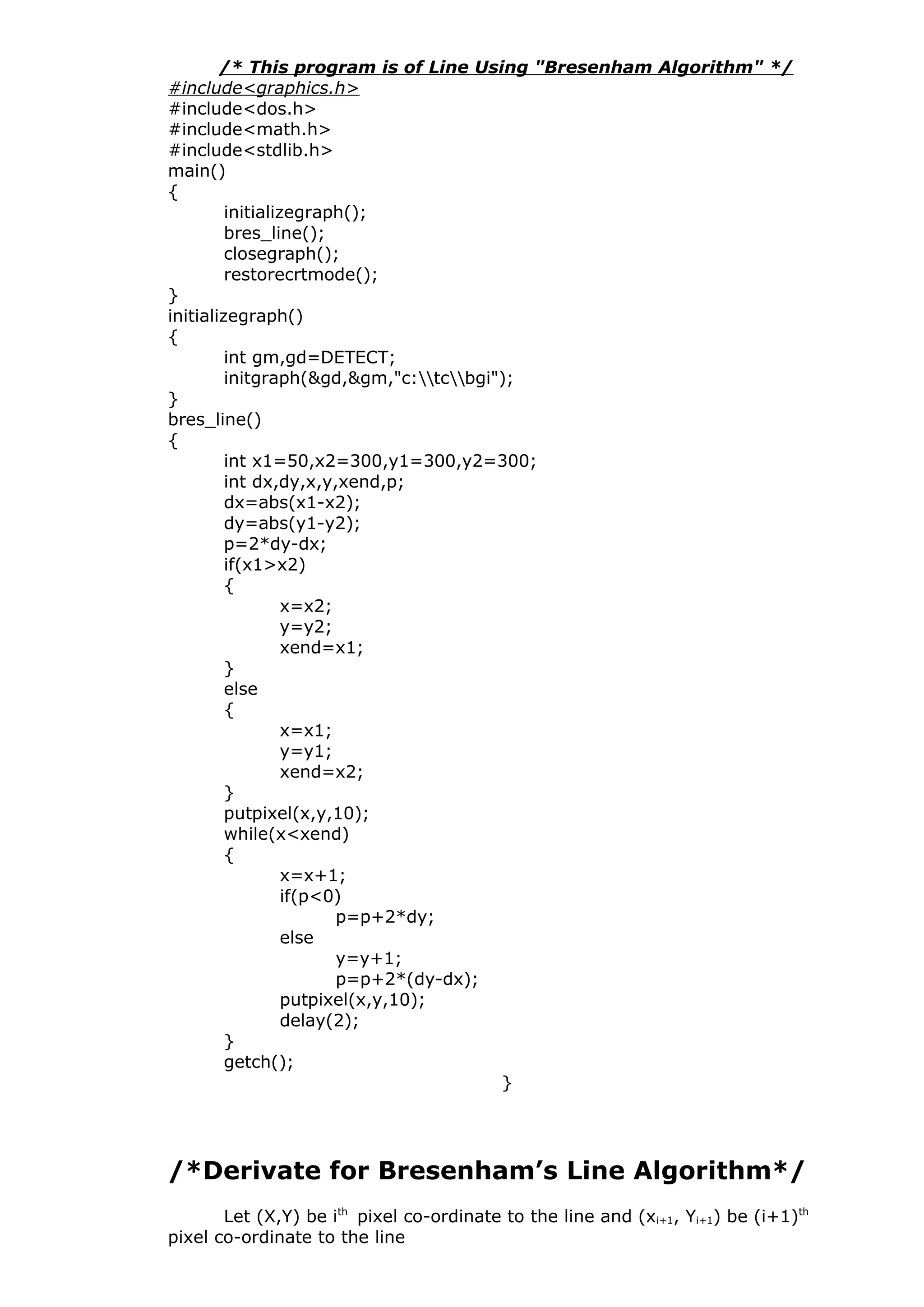 /* This program is of Line Using "Bresenham Algorithm" */
#include<graphics.h>
#include<dos.h>
#include<math.h>
#include<stdlib.h>
main()
{
initializegraph();
bres_line();
closegraph();
restorecrtmode();
}
initializegraph()
{
int gm,gd=DETECT;
initgraph(&gd,&gm,"c:tcbgi");
}
bres_line()
{
int x1=50,x2=300,y1=300,y2=300;
int dx,dy,x,y,xend,p;
dx=abs(x1-x2);
dy=abs(y1-y2);
p=2*dy-dx;
if(x1>x2)
{
x=x2;
y=y2;
xend=x1;
}
else
{
x=x1;
y=y1;
xend=x2;
}
putpixel(x,y,10);
while(x<xend)
{
x=x+1;
if(p<0)
p=p+2*dy;
else
y=y+1;
p=p+2*(dy-dx);
putpixel(x,y,10);
delay(2);
}
getch();
}
/*Derivate for Bresenham’s Line Algorithm*/
Let (X,Y) be ith
pixel co-ordinate to the line and (xi+1, Yi+1) be (i+1)th
pixel co-ordinate to the line
 