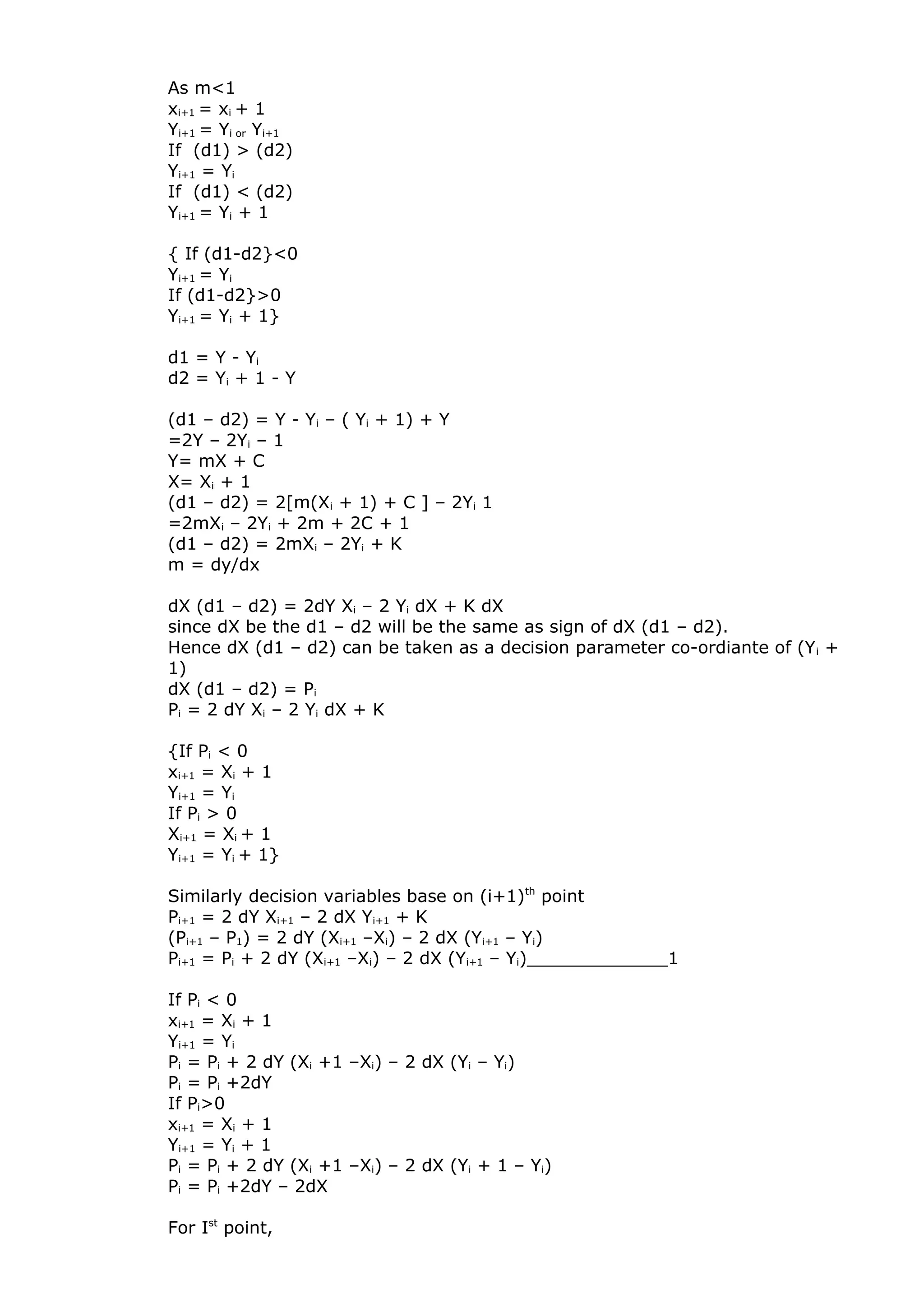 As m<1
xi+1 = xi + 1
Yi+1 = Yi or Yi+1
If (d1) > (d2)
Yi+1 = Yi
If (d1) < (d2)
Yi+1 = Yi + 1
{ If (d1-d2}<0
Yi+1 = Yi
If (d1-d2}>0
Yi+1 = Yi + 1}
d1 = Y - Yi
d2 = Yi + 1 - Y
(d1 – d2) = Y - Yi – ( Yi + 1) + Y
=2Y – 2Yi – 1
Y= mX + C
X= Xi + 1
(d1 – d2) = 2[m(Xi + 1) + C ] – 2Yi 1
=2mXi – 2Yi + 2m + 2C + 1
(d1 – d2) = 2mXi – 2Yi + K
m = dy/dx
dX (d1 – d2) = 2dY Xi – 2 Yi dX + K dX
since dX be the d1 – d2 will be the same as sign of dX (d1 – d2).
Hence dX (d1 – d2) can be taken as a decision parameter co-ordiante of (Yi +
1)
dX (d1 – d2) = Pi
Pi = 2 dY Xi – 2 Yi dX + K
{If Pi < 0
xi+1 = Xi + 1
Yi+1 = Yi
If Pi > 0
Xi+1 = Xi + 1
Yi+1 = Yi + 1}
Similarly decision variables base on (i+1)th
point
Pi+1 = 2 dY Xi+1 – 2 dX Yi+1 + K
(Pi+1 – P1) = 2 dY (Xi+1 –Xi) – 2 dX (Yi+1 – Yi)
Pi+1 = Pi + 2 dY (Xi+1 –Xi) – 2 dX (Yi+1 – Yi)_____________1
If Pi < 0
xi+1 = Xi + 1
Yi+1 = Yi
Pi = Pi + 2 dY (Xi +1 –Xi) – 2 dX (Yi – Yi)
Pi = Pi +2dY
If Pi>0
xi+1 = Xi + 1
Yi+1 = Yi + 1
Pi = Pi + 2 dY (Xi +1 –Xi) – 2 dX (Yi + 1 – Yi)
Pi = Pi +2dY – 2dX
For Ist
point,
 