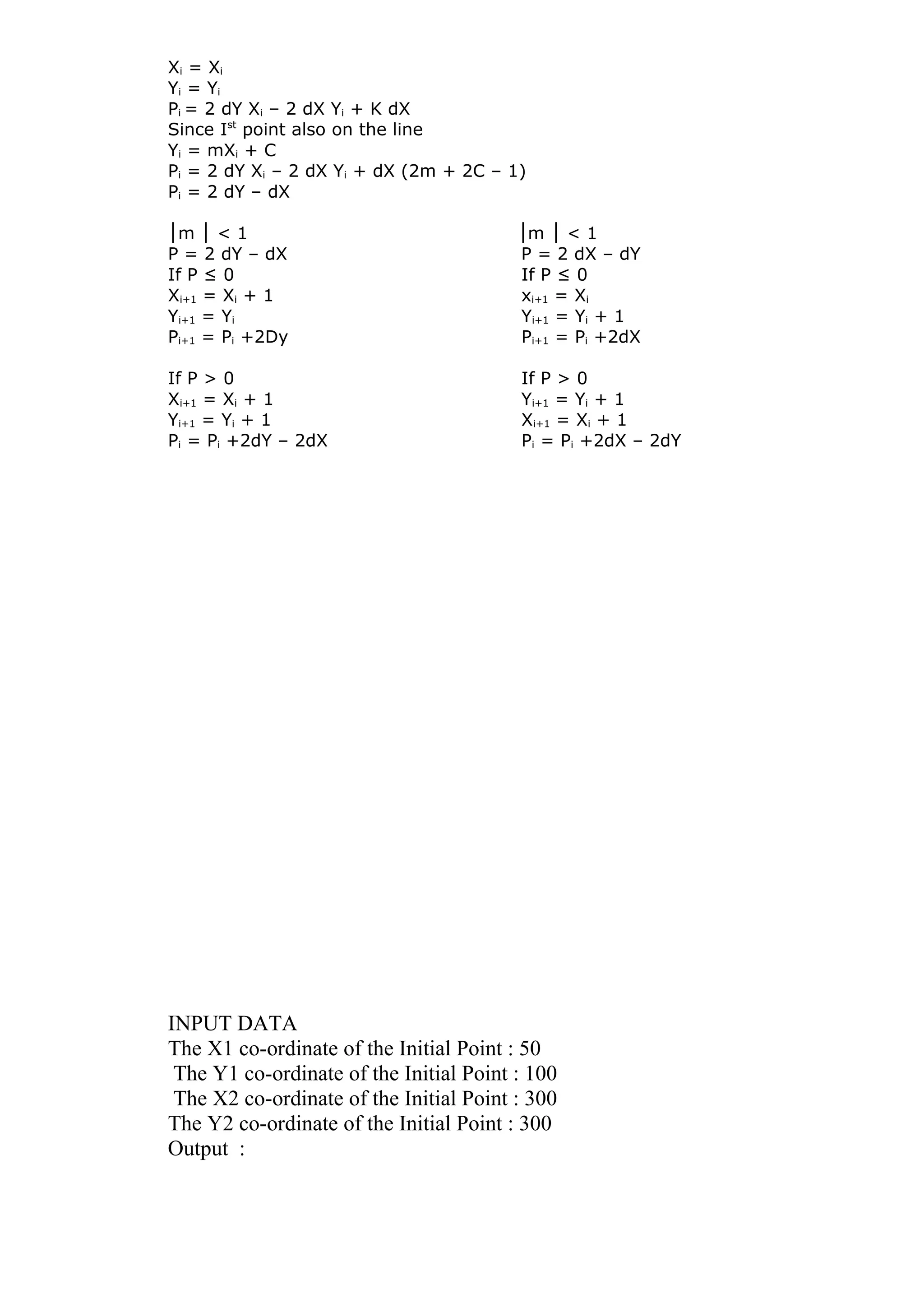 Xi = Xi
Yi = Yi
Pi = 2 dY Xi – 2 dX Yi + K dX
Since Ist
point also on the line
Yi = mXi + C
Pi = 2 dY Xi – 2 dX Yi + dX (2m + 2C – 1)
Pi = 2 dY – dX
│m < 1 m < 1│ │ │
P = 2 dY – dX P = 2 dX – dY
If P ≤ 0 If P ≤ 0
Xi+1 = Xi + 1 xi+1 = Xi
Yi+1 = Yi Yi+1 = Yi + 1
Pi+1 = Pi +2Dy Pi+1 = Pi +2dX
If P > 0 If P > 0
Xi+1 = Xi + 1 Yi+1 = Yi + 1
Yi+1 = Yi + 1 Xi+1 = Xi + 1
Pi = Pi +2dY – 2dX Pi = Pi +2dX – 2dY
INPUT DATA
The X1 co-ordinate of the Initial Point : 50
The Y1 co-ordinate of the Initial Point : 100
The X2 co-ordinate of the Initial Point : 300
The Y2 co-ordinate of the Initial Point : 300
Output :
 