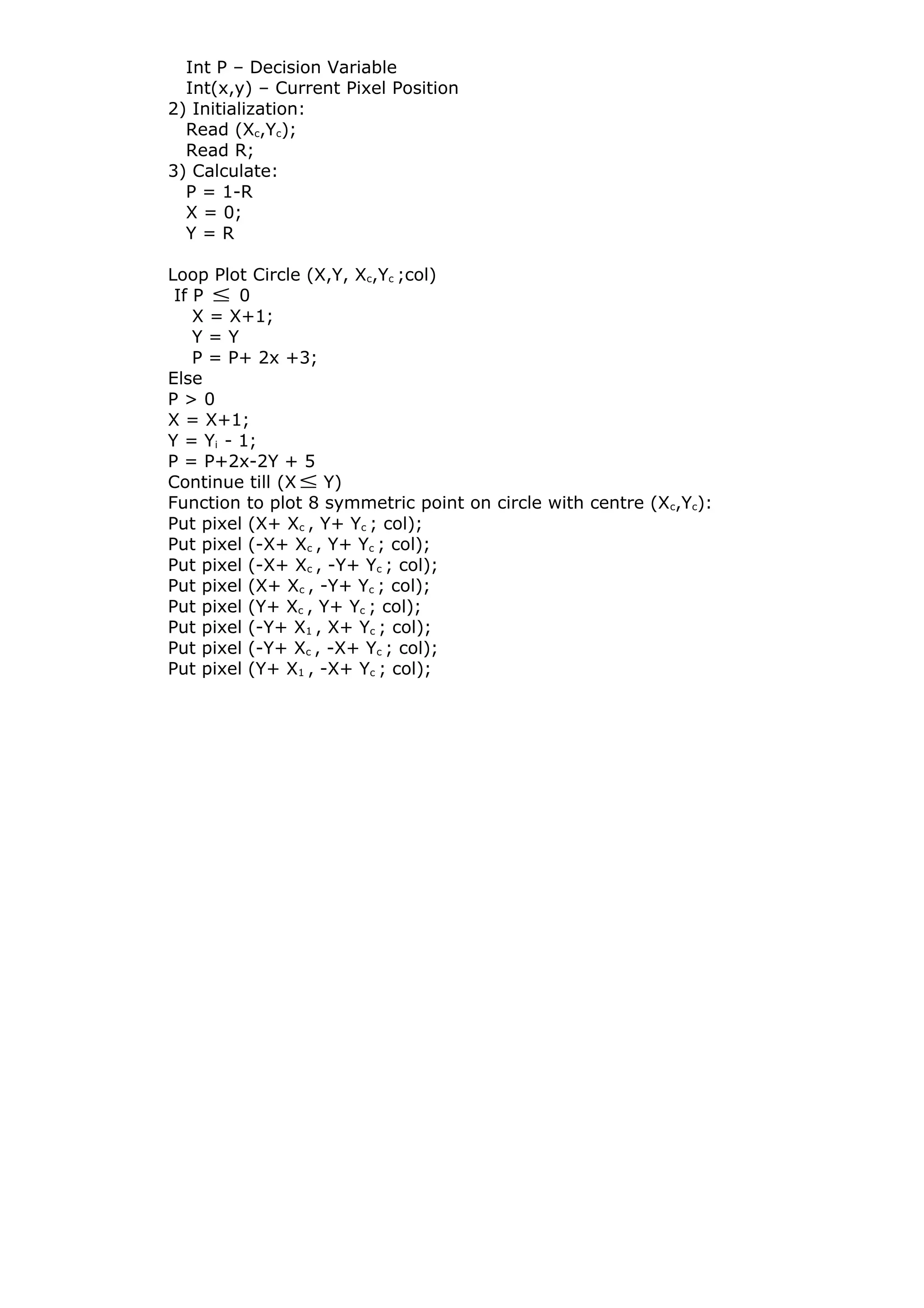 Int P – Decision Variable
Int(x,y) – Current Pixel Position
2) Initialization:
Read (Xc,Yc);
Read R;
3) Calculate:
P = 1-R
X = 0;
Y = R
Loop Plot Circle (X,Y, Xc,Yc ;col)
If P ≤ 0
X = X+1;
Y = Y
P = P+ 2x +3;
Else
P > 0
X = X+1;
Y = Yi - 1;
P = P+2x-2Y + 5
Continue till (X ≤ Y)
Function to plot 8 symmetric point on circle with centre (Xc,Yc):
Put pixel (X+ Xc , Y+ Yc ; col);
Put pixel (-X+ Xc , Y+ Yc ; col);
Put pixel (-X+ Xc , -Y+ Yc ; col);
Put pixel (X+ Xc , -Y+ Yc ; col);
Put pixel (Y+ Xc , Y+ Yc ; col);
Put pixel (-Y+ X1 , X+ Yc ; col);
Put pixel (-Y+ Xc , -X+ Yc ; col);
Put pixel (Y+ X1 , -X+ Yc ; col);
 