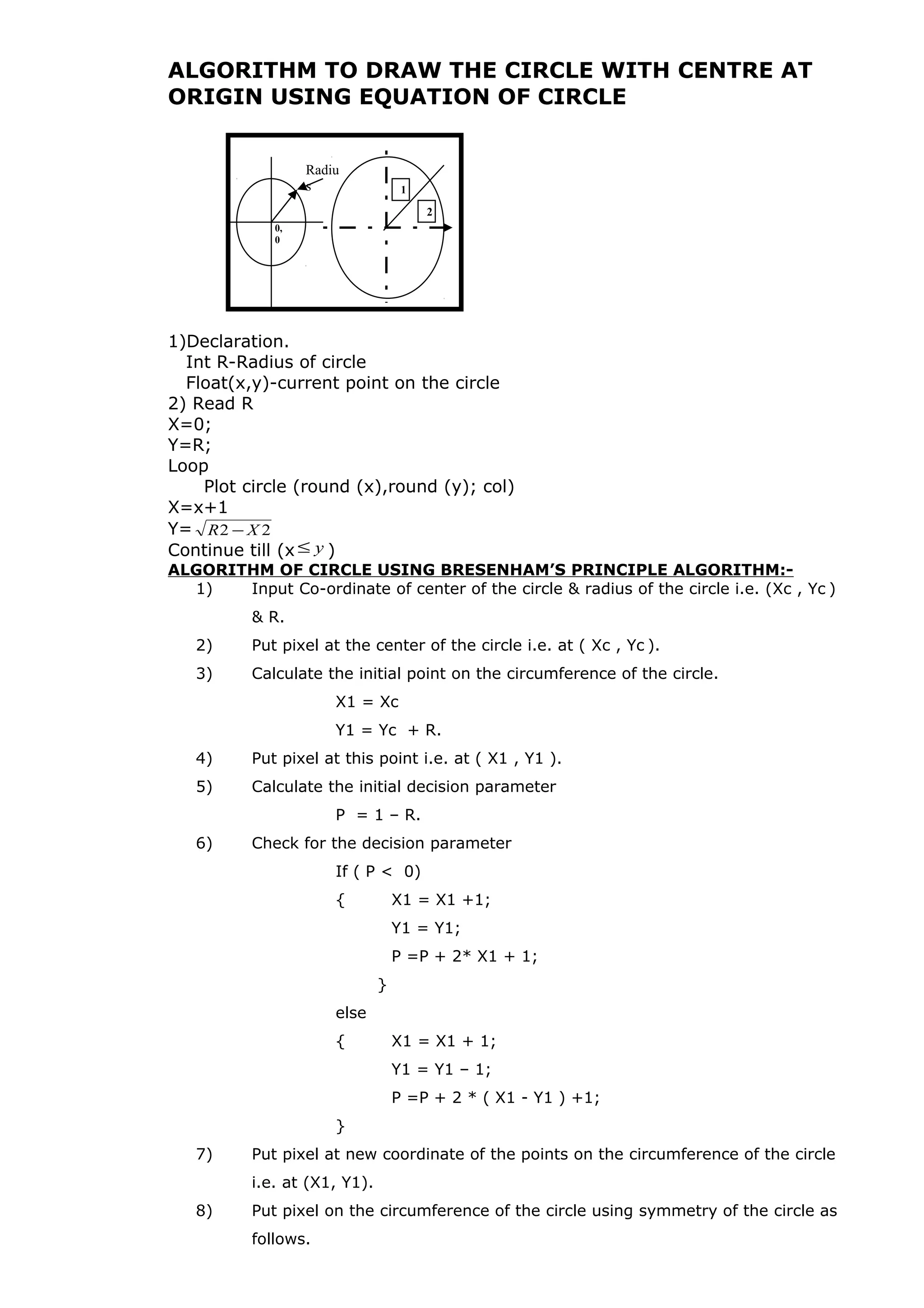 ALGORITHM TO DRAW THE CIRCLE WITH CENTRE AT
ORIGIN USING EQUATION OF CIRCLE
1)Declaration.
Int R-Radius of circle
Float(x,y)-current point on the circle
2) Read R
X=0;
Y=R;
Loop
Plot circle (round (x),round (y); col)
X=x+1
Y= 22 XR −
Continue till (x y≤ )
ALGORITHM OF CIRCLE USING BRESENHAM’S PRINCIPLE ALGORITHM:-
1) Input Co-ordinate of center of the circle & radius of the circle i.e. (Xc , Yc )
& R.
2) Put pixel at the center of the circle i.e. at ( Xc , Yc ).
3) Calculate the initial point on the circumference of the circle.
X1 = Xc
Y1 = Yc + R.
4) Put pixel at this point i.e. at ( X1 , Y1 ).
5) Calculate the initial decision parameter
P = 1 – R.
6) Check for the decision parameter
If ( P < 0)
{ X1 = X1 +1;
Y1 = Y1;
P =P + 2* X1 + 1;
}
else
{ X1 = X1 + 1;
Y1 = Y1 – 1;
P =P + 2 * ( X1 - Y1 ) +1;
}
7) Put pixel at new coordinate of the points on the circumference of the circle
i.e. at (X1, Y1).
8) Put pixel on the circumference of the circle using symmetry of the circle as
follows.
0,
0
Radiu
s 1
2
 