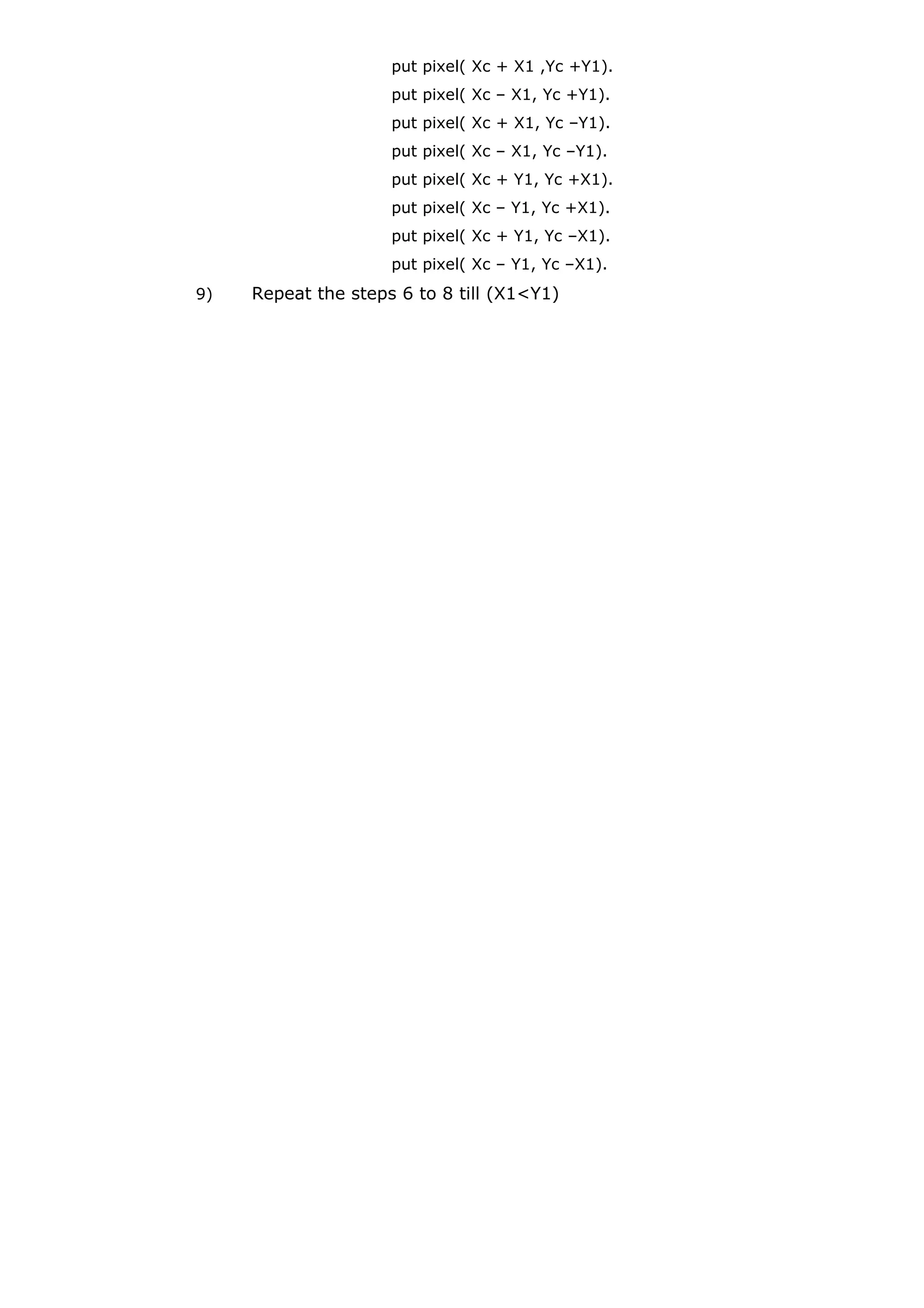 put pixel( Xc + X1 ,Yc +Y1).
put pixel( Xc – X1, Yc +Y1).
put pixel( Xc + X1, Yc –Y1).
put pixel( Xc – X1, Yc –Y1).
put pixel( Xc + Y1, Yc +X1).
put pixel( Xc – Y1, Yc +X1).
put pixel( Xc + Y1, Yc –X1).
put pixel( Xc – Y1, Yc –X1).
9) Repeat the steps 6 to 8 till (X1<Y1)
 