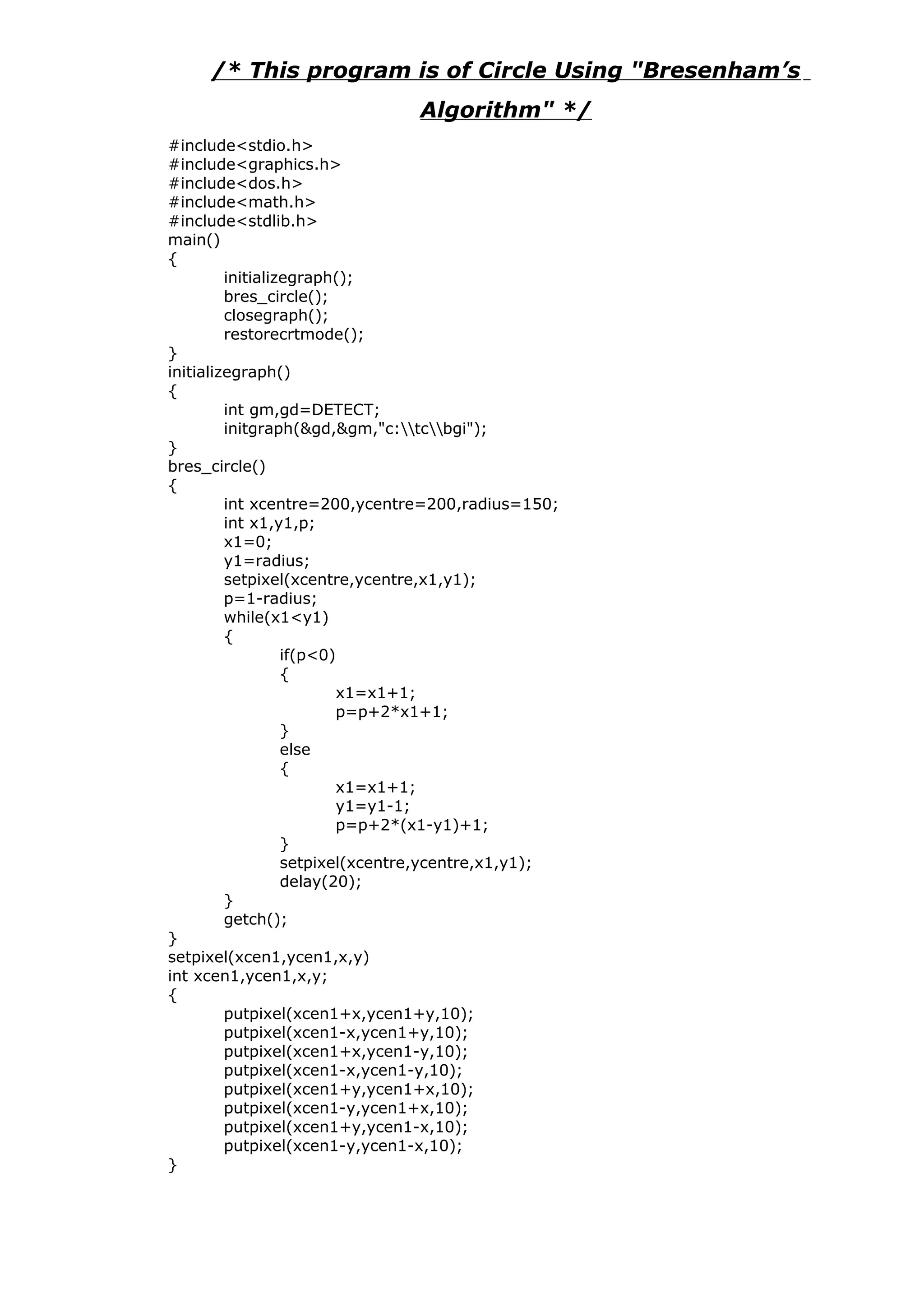 /* This program is of Circle Using "Bresenham’s
Algorithm" */
#include<stdio.h>
#include<graphics.h>
#include<dos.h>
#include<math.h>
#include<stdlib.h>
main()
{
initializegraph();
bres_circle();
closegraph();
restorecrtmode();
}
initializegraph()
{
int gm,gd=DETECT;
initgraph(&gd,&gm,"c:tcbgi");
}
bres_circle()
{
int xcentre=200,ycentre=200,radius=150;
int x1,y1,p;
x1=0;
y1=radius;
setpixel(xcentre,ycentre,x1,y1);
p=1-radius;
while(x1<y1)
{
if(p<0)
{
x1=x1+1;
p=p+2*x1+1;
}
else
{
x1=x1+1;
y1=y1-1;
p=p+2*(x1-y1)+1;
}
setpixel(xcentre,ycentre,x1,y1);
delay(20);
}
getch();
}
setpixel(xcen1,ycen1,x,y)
int xcen1,ycen1,x,y;
{
putpixel(xcen1+x,ycen1+y,10);
putpixel(xcen1-x,ycen1+y,10);
putpixel(xcen1+x,ycen1-y,10);
putpixel(xcen1-x,ycen1-y,10);
putpixel(xcen1+y,ycen1+x,10);
putpixel(xcen1-y,ycen1+x,10);
putpixel(xcen1+y,ycen1-x,10);
putpixel(xcen1-y,ycen1-x,10);
}
 