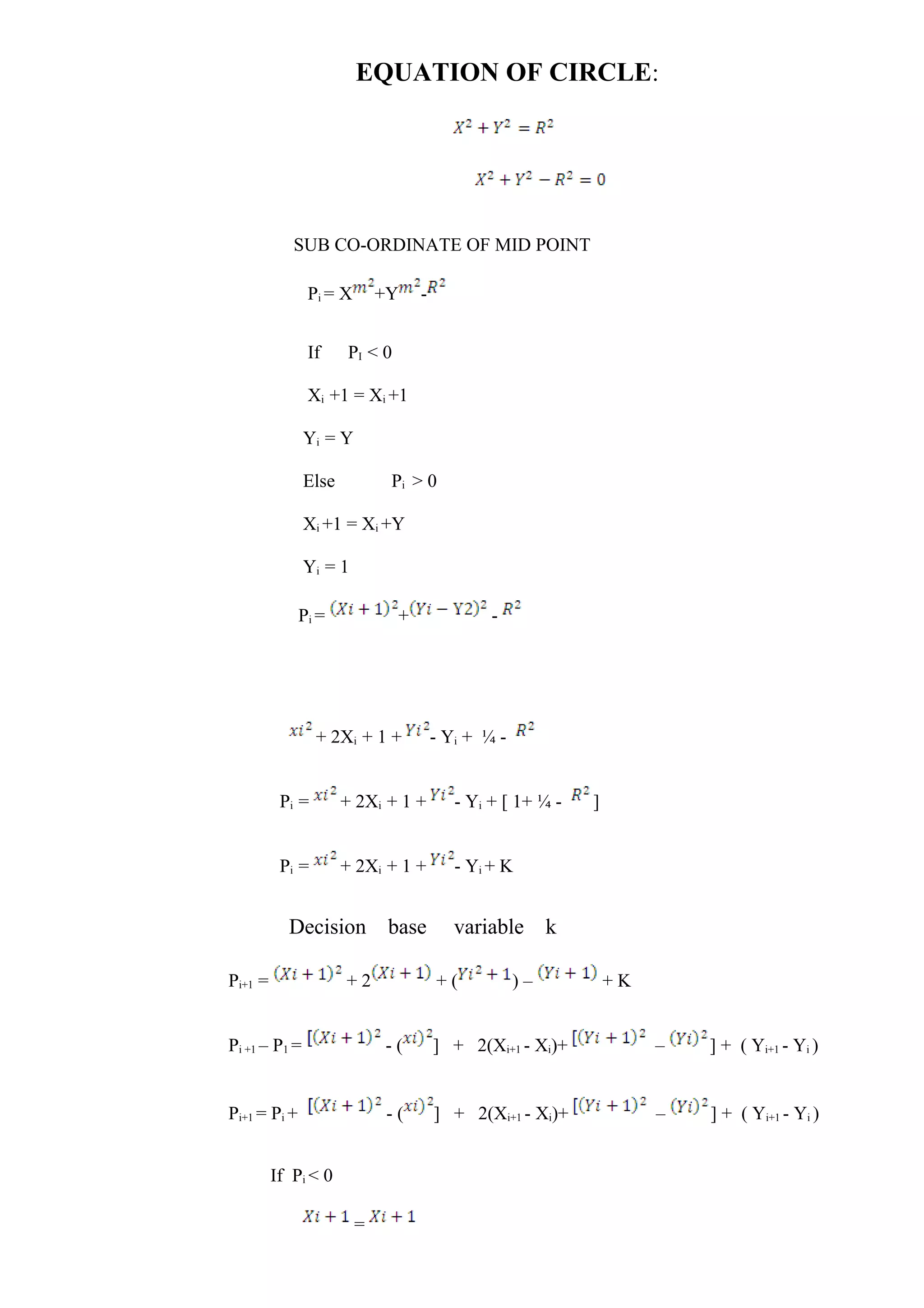 EQUATION OF CIRCLE:
SUB CO-ORDINATE OF MID POINT
Pi = X +Y -
If PI < 0
Xi +1 = Xi +1
Yi = Y
Else Pi > 0
Xi +1 = Xi +Y
Yi = 1
Pi = + -
+ 2Xi + 1 + - Yi + ¼ -
Pi = + 2Xi + 1 + - Yi + [ 1+ ¼ - ]
Pi = + 2Xi + 1 + - Yi + K
Decision base variable k
Pi+1 = + 2 + ( ) – + K
Pi +1 – P1 = - ( ] + 2(Xi+1 - Xi)+ – ] + ( Yi+1 - Yi )
Pi+1 = Pi + - ( ] + 2(Xi+1 - Xi)+ – ] + ( Yi+1 - Yi )
If Pi < 0
=
 