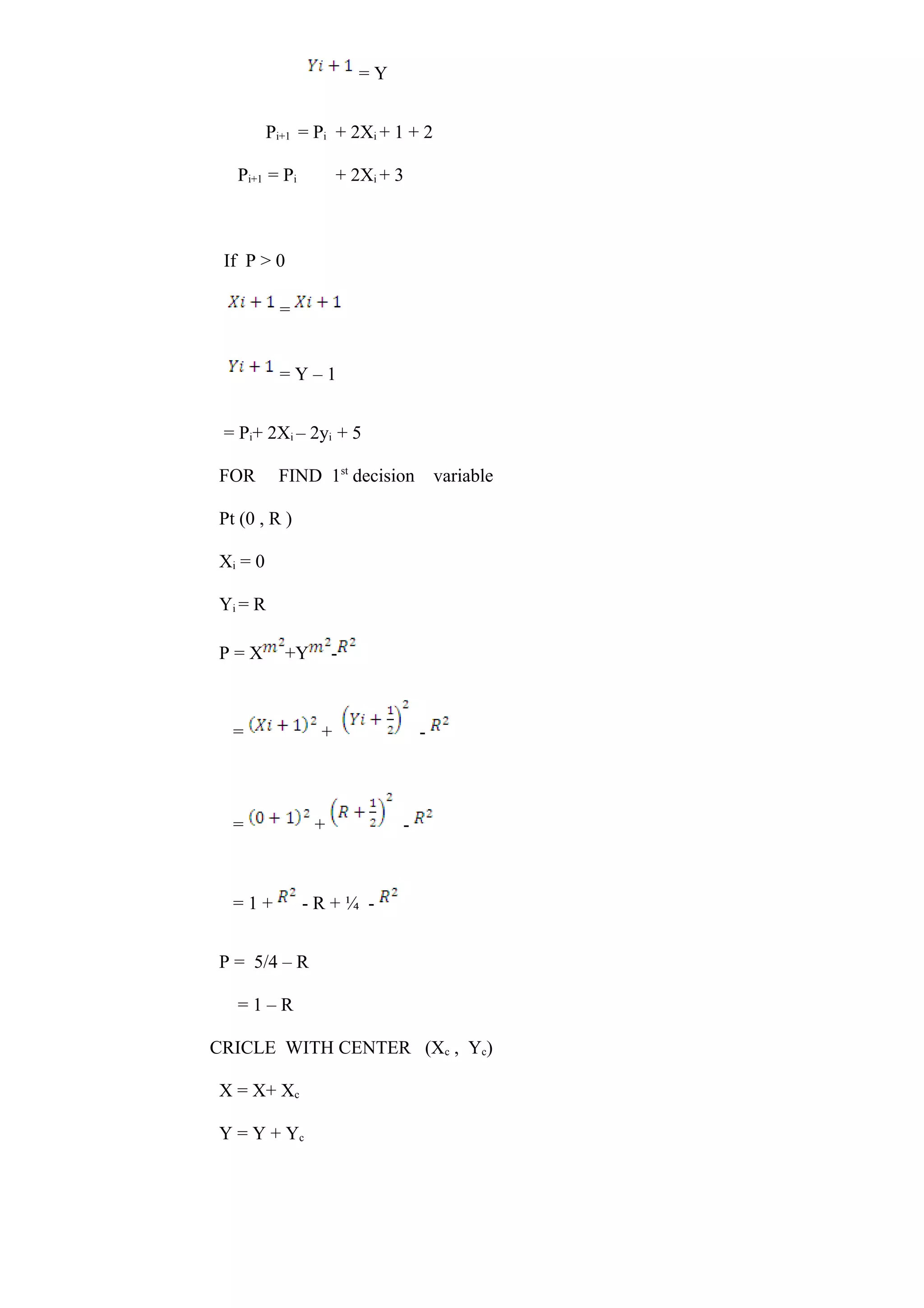 = Y
Pi+1 = Pi + 2Xi + 1 + 2
Pi+1 = Pi + 2Xi + 3
If P > 0
=
= Y – 1
= Pi+ 2Xi – 2yi + 5
FOR FIND 1st
decision variable
Pt (0 , R )
Xi = 0
Yi = R
P = X +Y -
= + -
= + -
= 1 + - R + ¼ -
P = 5/4 – R
= 1 – R
CRICLE WITH CENTER (Xc , Yc)
X = X+ Xc
Y = Y + Yc
 