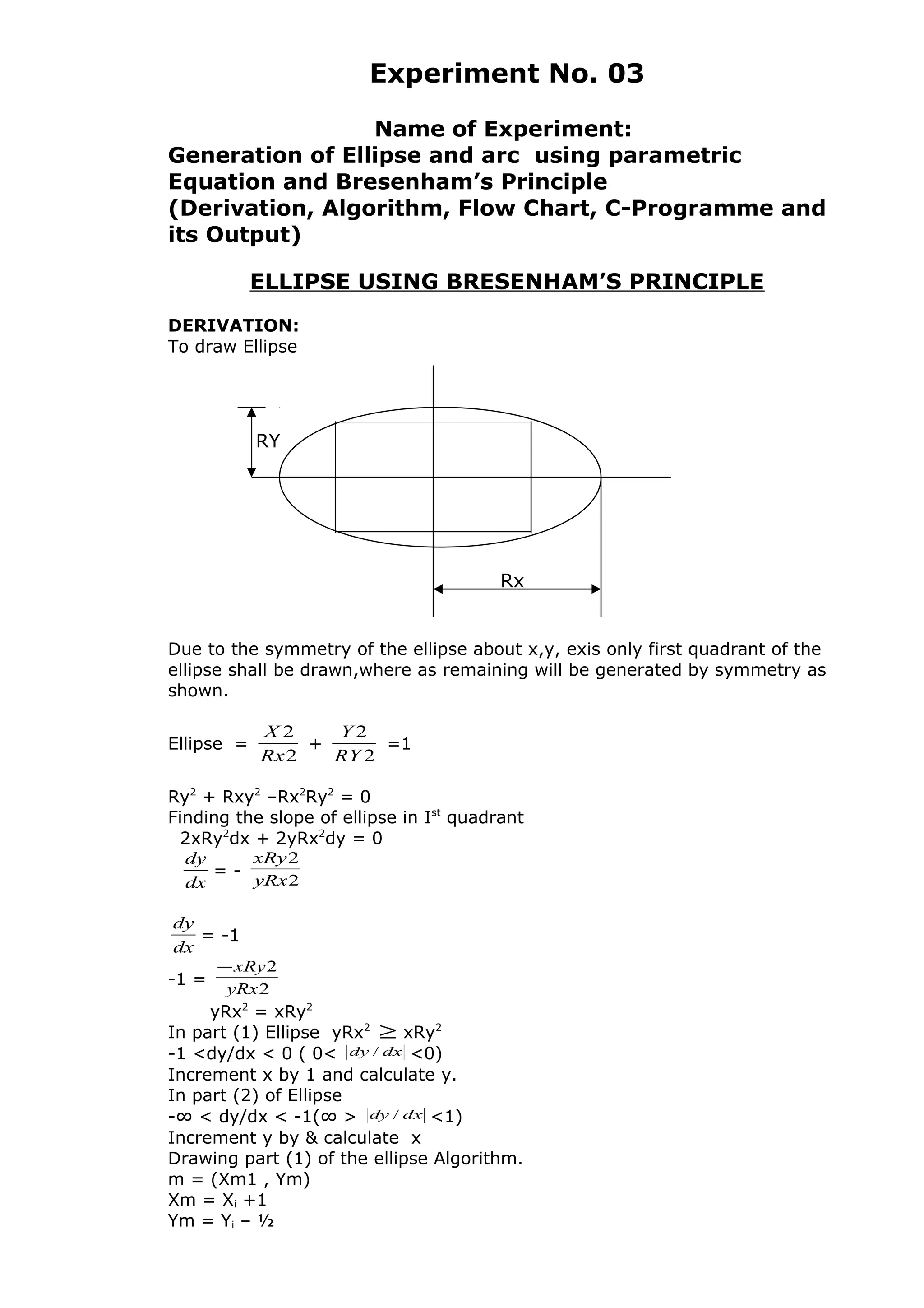 Experiment No. 03
Name of Experiment:
Generation of Ellipse and arc using parametric
Equation and Bresenham’s Principle
(Derivation, Algorithm, Flow Chart, C-Programme and
its Output)
ELLIPSE USING BRESENHAM’S PRINCIPLE
DERIVATION:
To draw Ellipse
Due to the symmetry of the ellipse about x,y, exis only first quadrant of the
ellipse shall be drawn,where as remaining will be generated by symmetry as
shown.
Ellipse =
2
2
Rx
X
+
2
2
RY
Y
=1
Ry2
+ Rxy2
–Rx2
Ry2
= 0
Finding the slope of ellipse in Ist
quadrant
2xRy2
dx + 2yRx2
dy = 0
dx
dy
= -
2
2
yRx
xRy
dx
dy
= -1
-1 =
2
2
yRx
xRy−
yRx2
= xRy2
In part (1) Ellipse yRx2
≥ xRy2
-1 <dy/dx < 0 ( 0< dxdy / <0)
Increment x by 1 and calculate y.
In part (2) of Ellipse
-∞ < dy/dx < -1(∞ > dxdy / <1)
Increment y by & calculate x
Drawing part (1) of the ellipse Algorithm.
m = (Xm1 , Ym)
Xm = Xi +1
Ym = Yi – ½
Rx
RY
 