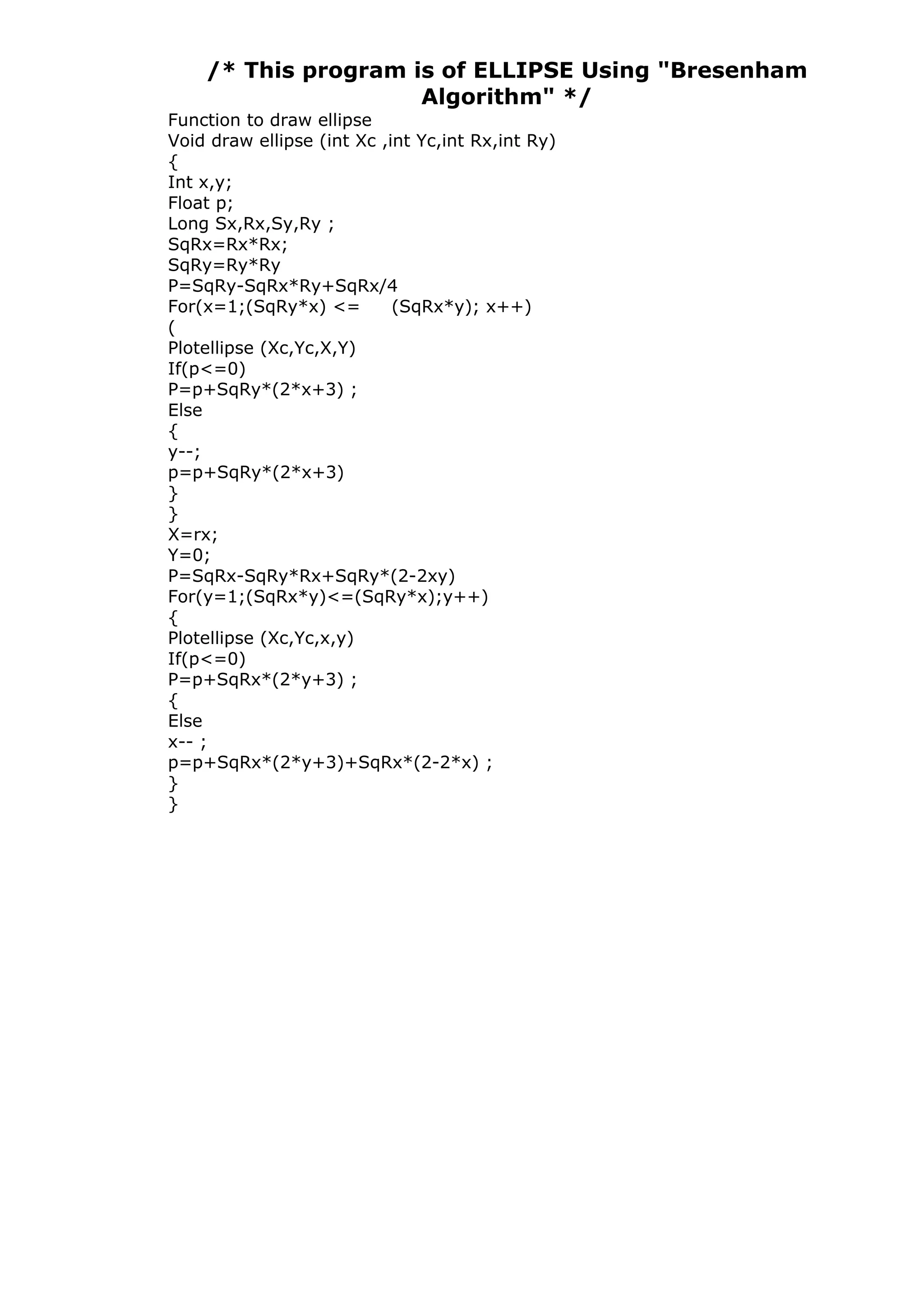 /* This program is of ELLIPSE Using "Bresenham
Algorithm" */
Function to draw ellipse
Void draw ellipse (int Xc ,int Yc,int Rx,int Ry)
{
Int x,y;
Float p;
Long Sx,Rx,Sy,Ry ;
SqRx=Rx*Rx;
SqRy=Ry*Ry
P=SqRy-SqRx*Ry+SqRx/4
For(x=1;(SqRy*x) <= (SqRx*y); x++)
(
Plotellipse (Xc,Yc,X,Y)
If(p<=0)
P=p+SqRy*(2*x+3) ;
Else
{
y--;
p=p+SqRy*(2*x+3)
}
}
X=rx;
Y=0;
P=SqRx-SqRy*Rx+SqRy*(2-2xy)
For(y=1;(SqRx*y)<=(SqRy*x);y++)
{
Plotellipse (Xc,Yc,x,y)
If(p<=0)
P=p+SqRx*(2*y+3) ;
{
Else
x-- ;
p=p+SqRx*(2*y+3)+SqRx*(2-2*x) ;
}
}
 