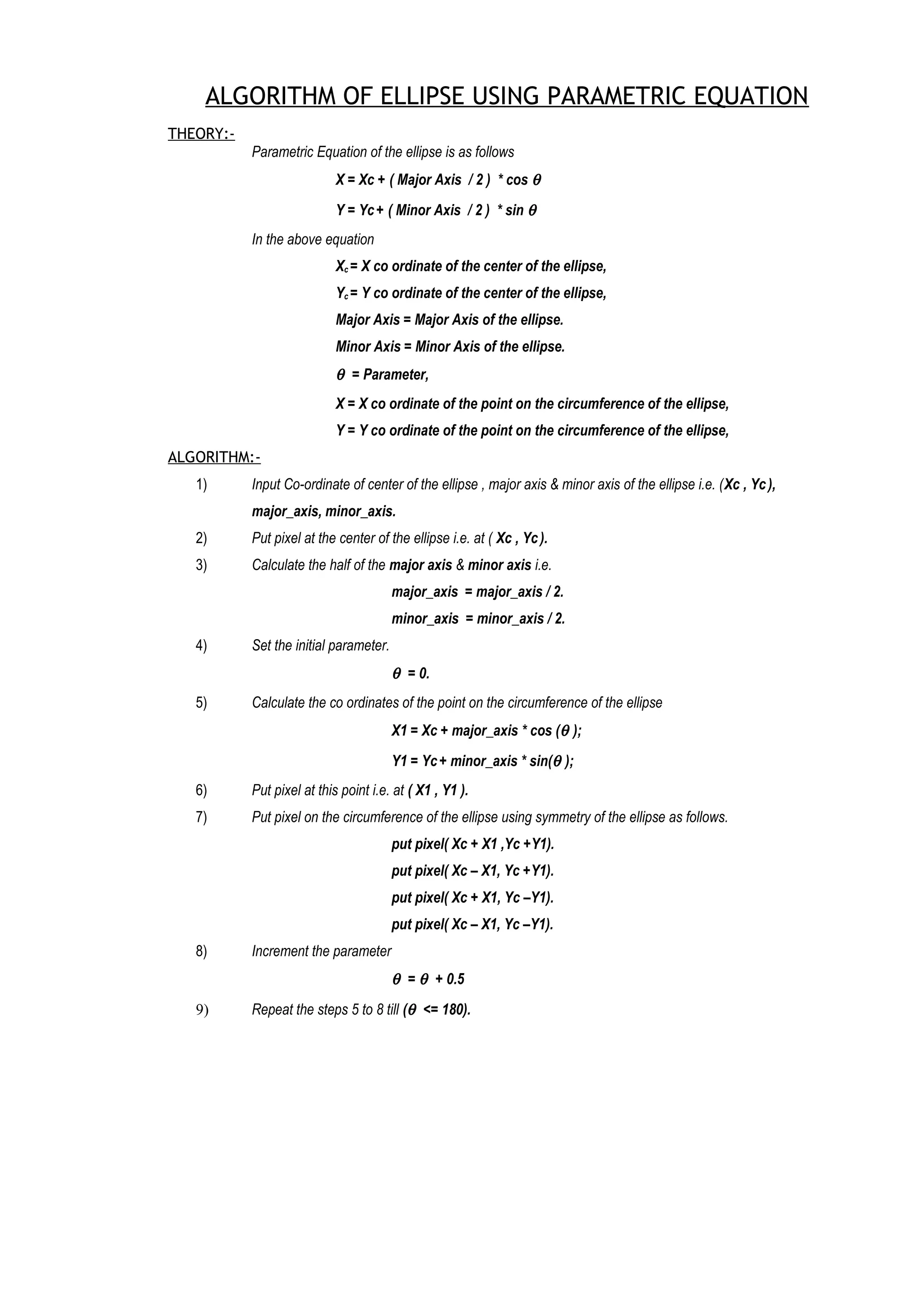 ALGORITHM OF ELLIPSE USING PARAMETRIC EQUATION
THEORY:-
Parametric Equation of the ellipse is as follows
X = Xc + ( Major Axis / 2 ) * cos θ
Y = Yc+ ( Minor Axis / 2 ) * sin θ
In the above equation
Xc = X co ordinate of the center of the ellipse,
Yc = Y co ordinate of the center of the ellipse,
Major Axis = Major Axis of the ellipse.
Minor Axis = Minor Axis of the ellipse.
θ = Parameter,
X = X co ordinate of the point on the circumference of the ellipse,
Y = Y co ordinate of the point on the circumference of the ellipse,
ALGORITHM:-
1) Input Co-ordinate of center of the ellipse , major axis & minor axis of the ellipse i.e. (Xc , Yc),
major_axis, minor_axis.
2) Put pixel at the center of the ellipse i.e. at ( Xc , Yc).
3) Calculate the half of the major axis & minor axis i.e.
major_axis = major_axis / 2.
minor_axis = minor_axis / 2.
4) Set the initial parameter.
θ = 0.
5) Calculate the co ordinates of the point on the circumference of the ellipse
X1 = Xc + major_axis * cos (θ );
Y1 = Yc+ minor_axis * sin(θ );
6) Put pixel at this point i.e. at ( X1 , Y1 ).
7) Put pixel on the circumference of the ellipse using symmetry of the ellipse as follows.
put pixel( Xc + X1 ,Yc +Y1).
put pixel( Xc – X1, Yc +Y1).
put pixel( Xc + X1, Yc –Y1).
put pixel( Xc – X1, Yc –Y1).
8) Increment the parameter
θ = θ + 0.5
9) Repeat the steps 5 to 8 till (θ <= 180).
 