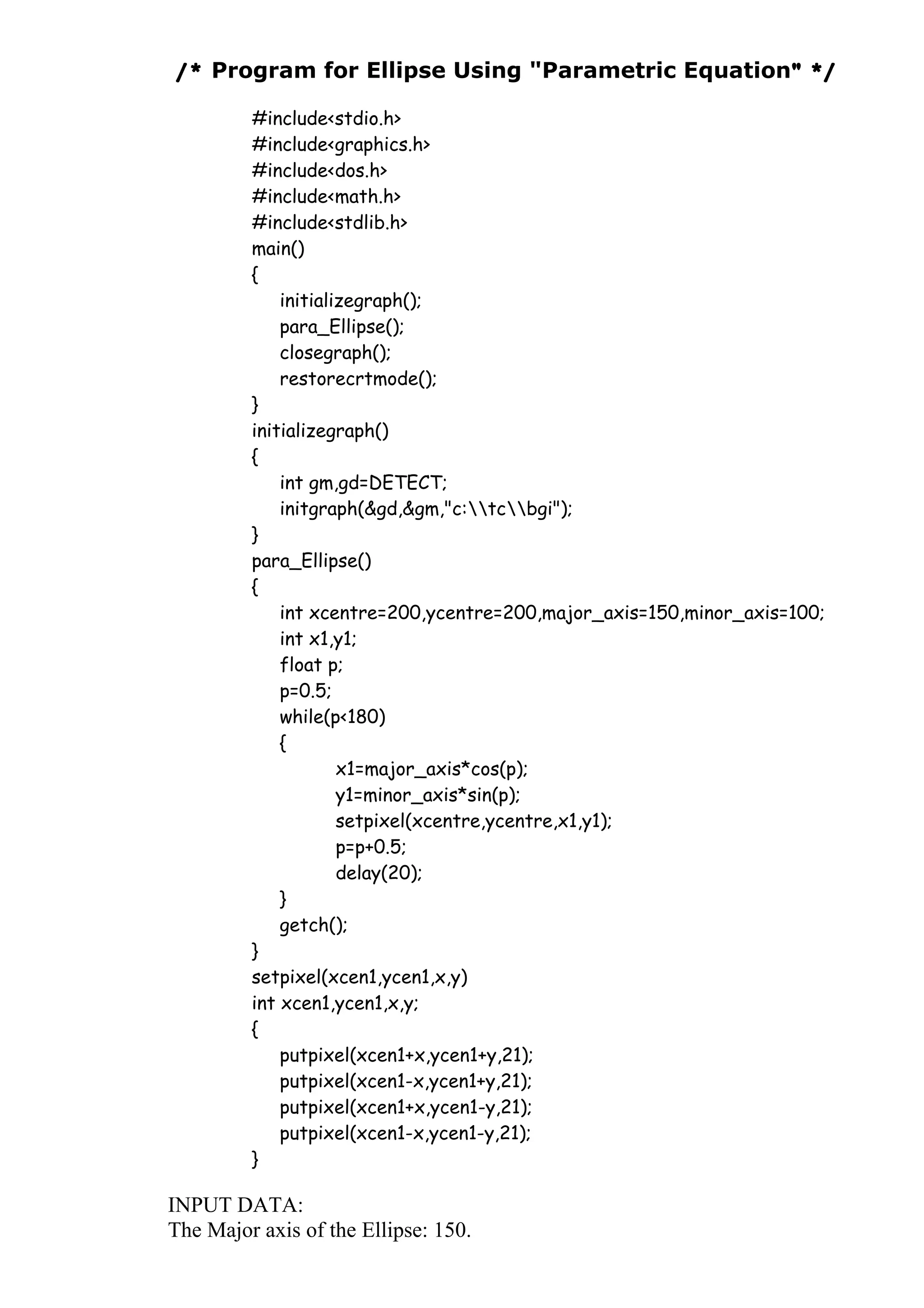 /* Program for Ellipse Using "Parametric Equation" */
#include<stdio.h>
#include<graphics.h>
#include<dos.h>
#include<math.h>
#include<stdlib.h>
main()
{
initializegraph();
para_Ellipse();
closegraph();
restorecrtmode();
}
initializegraph()
{
int gm,gd=DETECT;
initgraph(&gd,&gm,"c:tcbgi");
}
para_Ellipse()
{
int xcentre=200,ycentre=200,major_axis=150,minor_axis=100;
int x1,y1;
float p;
p=0.5;
while(p<180)
{
x1=major_axis*cos(p);
y1=minor_axis*sin(p);
setpixel(xcentre,ycentre,x1,y1);
p=p+0.5;
delay(20);
}
getch();
}
setpixel(xcen1,ycen1,x,y)
int xcen1,ycen1,x,y;
{
putpixel(xcen1+x,ycen1+y,21);
putpixel(xcen1-x,ycen1+y,21);
putpixel(xcen1+x,ycen1-y,21);
putpixel(xcen1-x,ycen1-y,21);
}
INPUT DATA:
The Major axis of the Ellipse: 150.
 