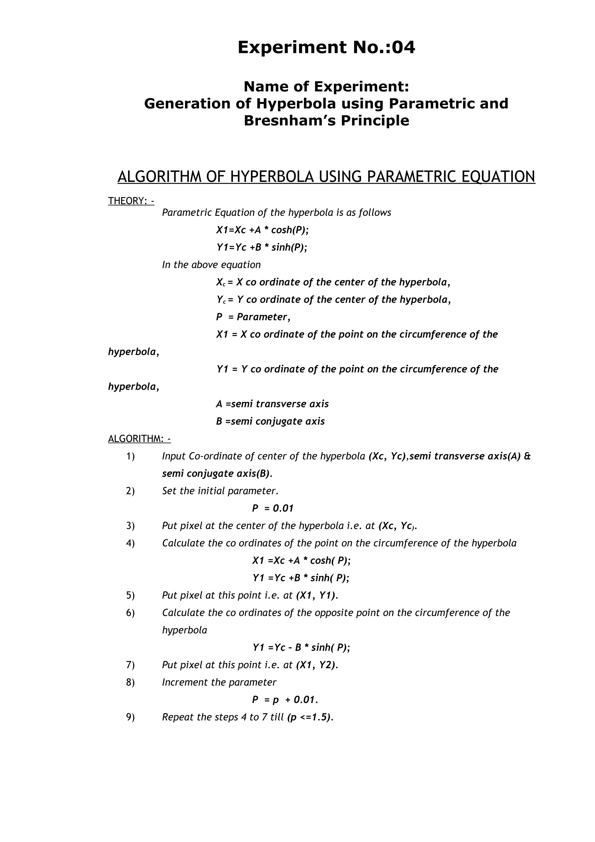 Experiment No.:04
Name of Experiment:
Generation of Hyperbola using Parametric and
Bresnham’s Principle
ALGORITHM OF HYPERBOLA USING PARAMETRIC EQUATION
THEORY: -
Parametric Equation of the hyperbola is as follows
X1=Xc +A * cosh(P);
Y1=Yc +B * sinh(P);
In the above equation
Xc = X co ordinate of the center of the hyperbola,
Yc = Y co ordinate of the center of the hyperbola,
P = Parameter,
X1 = X co ordinate of the point on the circumference of the
hyperbola,
Y1 = Y co ordinate of the point on the circumference of the
hyperbola,
A =semi transverse axis
B =semi conjugate axis
ALGORITHM: -
1) Input Co-ordinate of center of the hyperbola (Xc, Yc),semi transverse axis(A) &
semi conjugate axis(B).
2) Set the initial parameter.
P = 0.01
3) Put pixel at the center of the hyperbola i.e. at (Xc, Yc).
4) Calculate the co ordinates of the point on the circumference of the hyperbola
X1 =Xc +A * cosh( P);
Y1 =Yc +B * sinh( P);
5) Put pixel at this point i.e. at (X1, Y1).
6) Calculate the co ordinates of the opposite point on the circumference of the
hyperbola
Y1 =Yc – B * sinh( P);
7) Put pixel at this point i.e. at (X1, Y2).
8) Increment the parameter
P = p + 0.01.
9) Repeat the steps 4 to 7 till (p <=1.5).
 