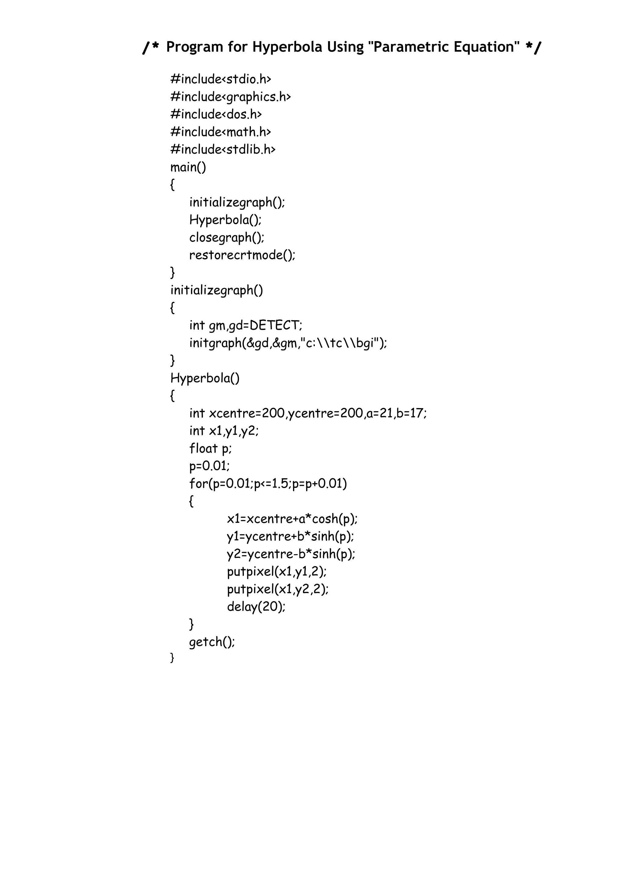/* Program for Hyperbola Using "Parametric Equation" */
#include<stdio.h>
#include<graphics.h>
#include<dos.h>
#include<math.h>
#include<stdlib.h>
main()
{
initializegraph();
Hyperbola();
closegraph();
restorecrtmode();
}
initializegraph()
{
int gm,gd=DETECT;
initgraph(&gd,&gm,"c:tcbgi");
}
Hyperbola()
{
int xcentre=200,ycentre=200,a=21,b=17;
int x1,y1,y2;
float p;
p=0.01;
for(p=0.01;p<=1.5;p=p+0.01)
{
x1=xcentre+a*cosh(p);
y1=ycentre+b*sinh(p);
y2=ycentre-b*sinh(p);
putpixel(x1,y1,2);
putpixel(x1,y2,2);
delay(20);
}
getch();
}
 
