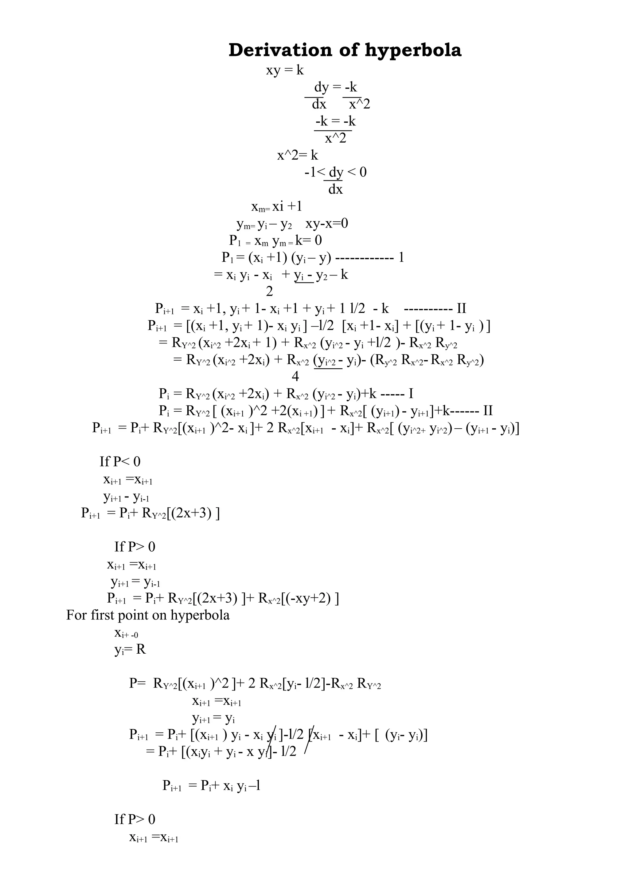 Derivation of hyperbola
xy = k
dy = -k
dx x^2
-k = -k
x^2
x^2= k
-1< dy < 0
dx
xm= xi +1
ym= yi – y2 xy-x=0
P1 = xm ym = k= 0
P1 = (xi +1) (yi – y) ------------ 1
= xi yi - xi + yi - y2 – k
2
Pi+1 = xi +1, yi + 1- xi +1 + yi + 1 l/2 - k ---------- II
Pi+1 = [(xi +1, yi + 1)- xi yi ] –l/2 [xi +1- xi] + [(yi + 1- yi )]
= RY^2 (xi^2 +2xi + 1) + Rx^2 (yi^2 - yi +l/2 )- Rx^2 Ry^2
= RY^2 (xi^2 +2xi) + Rx^2 (yi^2 - yi)- (Ry^2 Rx^2-Rx^2 Ry^2)
4
Pi = RY^2 (xi^2 +2xi) + Rx^2 (yi^2 - yi)+k ----- I
Pi = RY^2 [ (xi+1 )^2 +2(xi +1)]+ Rx^2[ (yi+1)- yi+1]+k------ II
Pi+1 = Pi+ RY^2[(xi+1 )^2- xi ]+ 2 Rx^2[xi+1 - xi]+ Rx^2[ (yi^2+ yi^2)– (yi+1 - yi)]
If P< 0
xi+1 =xi+1
yi+1 - yi-1
Pi+1 = Pi+ RY^2[(2x+3) ]
If P> 0
xi+1 =xi+1
yi+1 = yi-1
Pi+1 = Pi+ RY^2[(2x+3) ]+ Rx^2[(-xy+2) ]
For first point on hyperbola
xi+ -0
yi= R
P= RY^2[(xi+1 )^2 ]+ 2 Rx^2[yi- l/2]-Rx^2 RY^2
xi+1 =xi+1
yi+1 = yi
Pi+1 = Pi+ [(xi+1 ) yi - xi yi ]-l/2 [xi+1 - xi]+ [ (yi- yi)]
= Pi+ [(xiyi + yi - x yi]- l/2
Pi+1 = Pi+ xi yi –l
If P> 0
xi+1 =xi+1
 